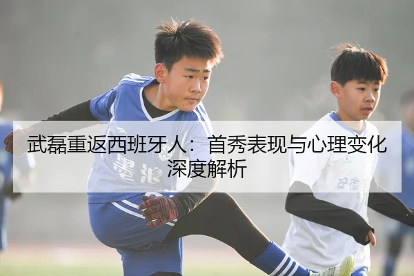 武磊重返西班牙人：首秀表现与心理变化深度解析（leyu）